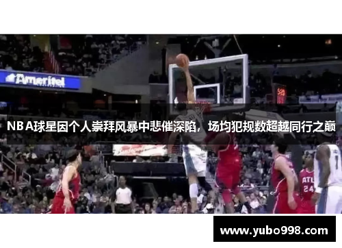 NBA球星因个人崇拜风暴中悲催深陷，场均犯规数超越同行之巅